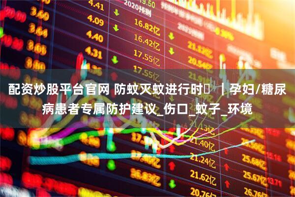 配资炒股平台官网 防蚊灭蚊进行时⑮｜孕妇/糖尿病患者专属防护建议_伤口_蚊子_环境