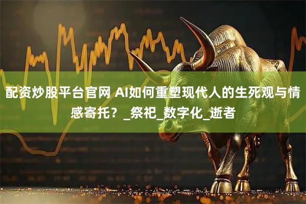 配资炒股平台官网 AI如何重塑现代人的生死观与情感寄托？_祭祀_数字化_逝者