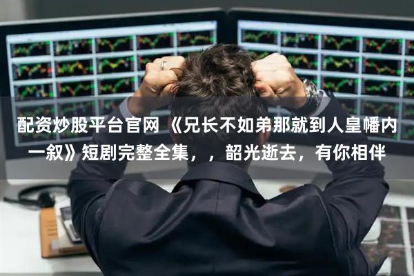 配资炒股平台官网 《兄长不如弟那就到人皇幡内一叙》短剧完整全集，，韶光逝去，有你相伴