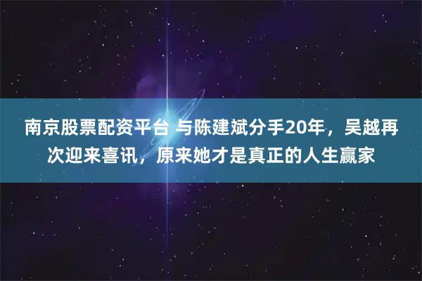 南京股票配资平台 与陈建斌分手20年，吴越再次迎来喜讯，原来她才是真正的人生赢家