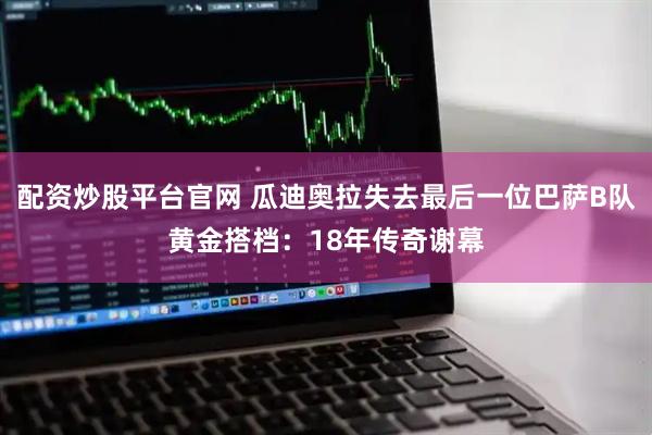 配资炒股平台官网 瓜迪奥拉失去最后一位巴萨B队黄金搭档：18年传奇谢幕