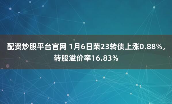 配资炒股平台官网 1月6日荣23转债上涨0.88%，转股溢价率16.83%